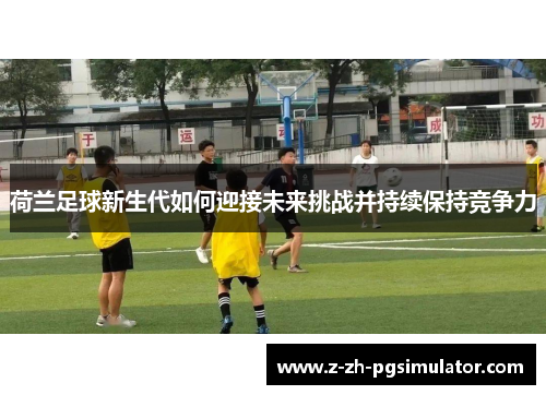 荷兰足球新生代如何迎接未来挑战并持续保持竞争力