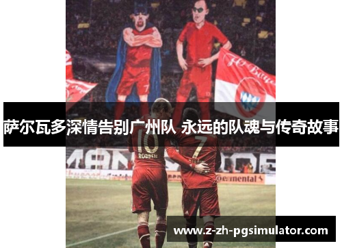 萨尔瓦多深情告别广州队 永远的队魂与传奇故事