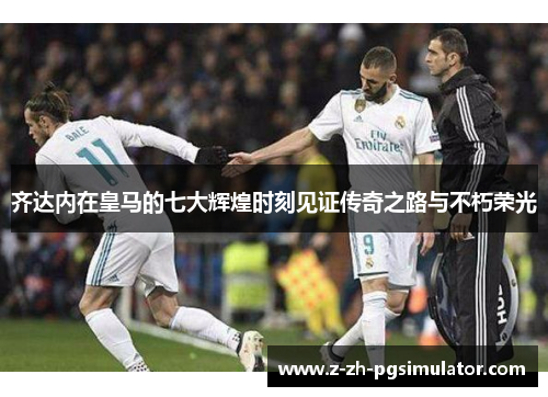 齐达内在皇马的七大辉煌时刻见证传奇之路与不朽荣光