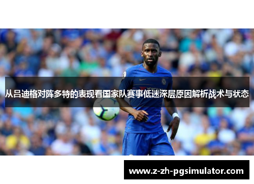 从吕迪格对阵多特的表现看国家队赛事低迷深层原因解析战术与状态 从吕迪格对阵多特的表现看国家队赛事低迷深层原因解析战术与状态